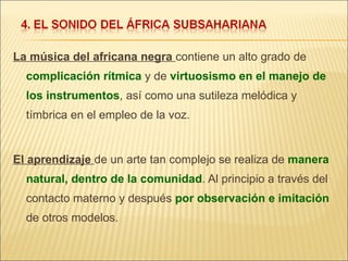 La música del africana negra  contiene un alto grado de  complicación rítmica  y de  virtuosismo en el manejo de los instrumentos , así como una sutileza melódica y tímbrica en el empleo de la voz. El aprendizaje  de un arte tan complejo se realiza de  manera natural, dentro de la comunidad . Al principio a través del contacto materno y después  por observación e imitación  de otros modelos. 