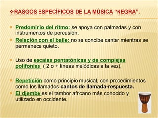 Predominio del ritmo:  se apoya con palmadas y con instrumentos de percusión. Relación con el baile:  no se concibe cantar mientras se permanece quieto. Uso de  escalas pentatónicas y de complejas polifonías  ( 2 o + líneas melódicas a la vez). Repetición  como principio musical, con procedimientos como los llamados  cantos de llamada-respuesta. El djembé  es el tambor africano más conocido y utilizado en occidente. 