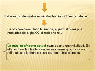 Todos estos elementos musicales han influido en occidente. Dando como resultado la samba, el jazz, el blues y, a mediados del siglo XX, el rock and roll. La música africana actual   goza de una gran vitalidad. En ella se mezclan las tendencias modernas (pop, rock and roll, música electrónica) con los ritmos tradicionales. 