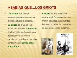 Los Griots  son poetas-músicos que  cuentan con su música la historia africana.  Su origen  se sitúa en los reinos medievales.  Su función  era transmitir los hechos más destacados a través de canciones basadas en escalas pentatónicas  acompañadas por la Kora. La Kora  es una mezcla ce arpa y laúd. Se construye con media  calabaza y 21 cuerdas hechas con tripa.  Las cuerdas se puntean con los pulgares. 