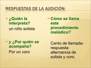 ¿Quién la interpreta?  un niño solista y ¿Por quién se acompaña? Por un coro Cómo se llama este procedimiento melódico? Canto de llamada-respuesta: alternancia de solista y coro. 