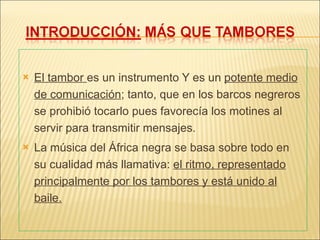 El tambor  es un instrumento Y es un  potente medio de comunicación ; tanto, que en los barcos negreros se prohibió tocarlo pues favorecía los motines al servir para transmitir mensajes. La música del África negra se basa sobre todo en su cualidad más llamativa:  el ritmo, representado principalmente por los tambores y está unido al baile. 