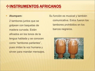 Atumpam:  2 tambores juntos que se golpean con baquetas de madera curvada. Están afinados en los tonos de la lengua hablada y se conocen como “tambores parlantes”, pues imitan la voz humana y sirven para mandar mensajes. Su función es musical y también comunicativa. Estos fueron los tambores prohibidos en los barcos negreros. 