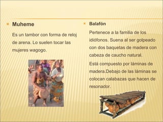 Muheme Es un tambor con forma de reloj de arena. Lo suelen tocar las mujeres wagogo. Balafón Pertenece a la familia de los idiófonos. Suena al ser golpeado con dos baquetas de madera con cabeza de caucho natural. Está compuesto por láminas de madera.Debajo de las láminas se colocan calabazas que hacen de resonador. 