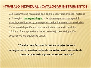 Los instrumentos musicales son objetos con valor artístico, histórico y etnológico.  La organología  es la  ciencia que se encarga del estudio, clasificación y catalogación de los instrumentos musicales . En toda catalogación es necesario incluir una serie de datos mínimos. Para aprender a hacer un trabajo de catalogación, seguiremos los siguientes pasos: “ Diseñar una ficha en la que se recojan todos o  la mayor parte de estos datos de un instrumento concreto de nuestra casa o de alguna persona conocida”: 