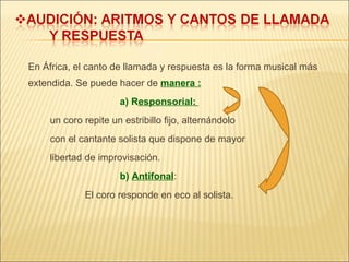 En África, el canto de llamada y respuesta es la forma musical más extendida. Se puede hacer de  manera : a) R esponsorial:  un coro repite un estribillo fijo, alternándolo  con el cantante solista que dispone de mayor  libertad de improvisación.   b)  Antifonal :  El coro responde en eco al solista. 