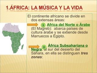 El continente africano se divide en dos extensas áreas:   Africa del Norte o Árabe  (El Magreb):  abarca países de cultura árabe y se extiende desde Marruecos a Egipto.   África Subsahariana o Negra : al sur del desierto del Sáhara, en ella se distinguen  tres zonas : 