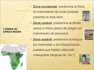 Zona occidental ; predomina la Kora, un instrumento de curso pulsada parecido al arpa-laúd. Zona central ; predomina la ilimba, sanza o mbira (piano de pulgar) un instrumento de percusión. Zona austral ; predomina la lengua de los hotentotes y los bosquimanos, pueblos que hablan utilizando chasquidos (lenguas de “clic”). 3 ZONAS DE AFRICA NEGRA 