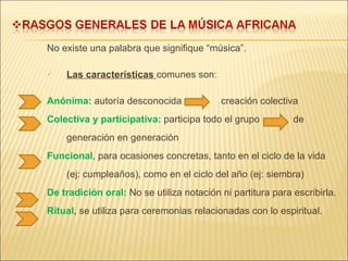 No existe una palabra que signifique “música”. Las características  comunes son: Anónima:  autoría desconocida  creación colectiva Colectiva y participativa:  participa todo el grupo   de generación en generación Funcional , para ocasiones concretas, tanto en el ciclo de la vida (ej: cumpleaños), como en el ciclo del año (ej: siembra) De tradición oral:  No se utiliza notación ni partitura para escribirla. Ritual , se utiliza para ceremonias relacionadas con lo espiritual. 