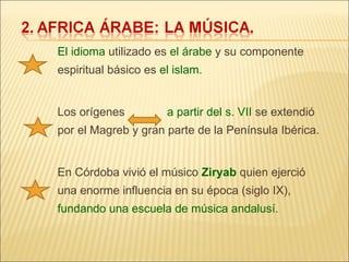 El idioma  utilizado es  el árabe  y su componente espiritual básico es  el islam . Los orígenes  a partir del s. VII  se extendió por el Magreb y gran parte de la Península Ibérica. En Córdoba vivió el músico  Ziryab  quien ejerció una enorme influencia en su época (siglo IX),  fundando una escuela de música andalusí . 