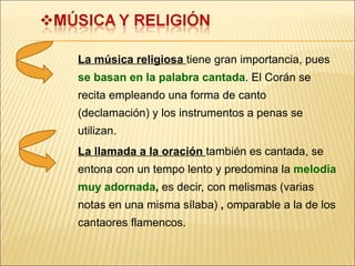 La música religiosa  tiene gran importancia, pues  se basan en la palabra cantada . El Corán se recita empleando una forma de canto (declamación) y los instrumentos a penas se utilizan. La llamada a la oración  también es cantada, se entona con un tempo lento y predomina la   melodía muy adornada ,  es decir, con melismas (varias notas en una misma sílaba)  ,  omparable a la de los cantaores flamencos. 