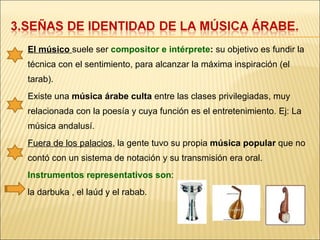 El músico  suele ser  compositor e intérprete :  su objetivo es fundir la técnica con el sentimiento, para alcanzar la máxima inspiración (el tarab). Existe una  música árabe culta  entre las clases privilegiadas, muy relacionada con la poesía y cuya función es el entretenimiento. Ej: La música andalusí. Fuera de los palacios , la gente tuvo su propia  música popular  que no contó con un sistema de notación y su transmisión era oral. Instrumentos representativos son :  la darbuka , el laúd y el rabab. 