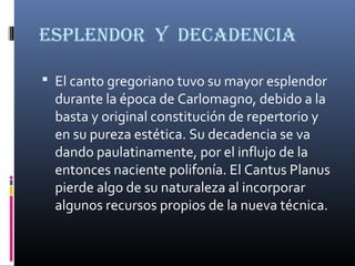 ESPLENDOR Y DECADENCIA
 El canto gregoriano tuvo su mayor esplendor
durante la época de Carlomagno, debido a la
basta y original constitución de repertorio y
en su pureza estética. Su decadencia se va
dando paulatinamente, por el influjo de la
entonces naciente polifonía. El Cantus Planus
pierde algo de su naturaleza al incorporar
algunos recursos propios de la nueva técnica.
 