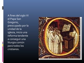 A fines del siglo VI
el Papa San
Gregorio,
preocupado por la
unidad de la
iglesia, inicio una
reforma tendente
a conseguir una
liturgia común
para todos los
cristianos.
 