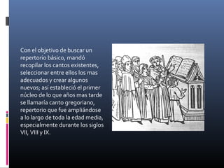 Con el objetivo de buscar un
repertorio básico, mandó
recopilar los cantos existentes,
seleccionar entre ellos los mas
adecuados y crear algunos
nuevos; así estableció el primer
núcleo de lo que años mas tarde
se llamaría canto gregoriano,
repertorio que fue ampliándose
a lo largo de toda la edad media,
especialmente durante los siglos
VII, VIII y IX.
 