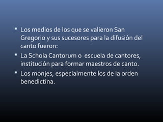  Los medios de los que se valieron San
Gregorio y sus sucesores para la difusión del
canto fueron:
 La Schola Cantorum o escuela de cantores,
institución para formar maestros de canto.
 Los monjes, especialmente los de la orden
benedictina.
 