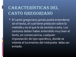 CaraCterístiCas del
Canto GreGoriano
 El canto gregoriano jamás podrá entenderse
sin el texto, el cual tiene prelación sobre la
melodía y es el que le da sentido a esta. Los
cantores deben haber entendido muy bien el
texto, en consecuencia, cualquier
impostación de tipo operático, donde se
intente el lucimiento del intérprete debe ser
evitado.
 