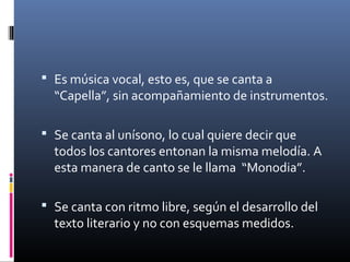  Es música vocal, esto es, que se canta a
“Capella”, sin acompañamiento de instrumentos.
 Se canta al unísono, lo cual quiere decir que
todos los cantores entonan la misma melodía. A
esta manera de canto se le llama “Monodia”.
 Se canta con ritmo libre, según el desarrollo del
texto literario y no con esquemas medidos.
 