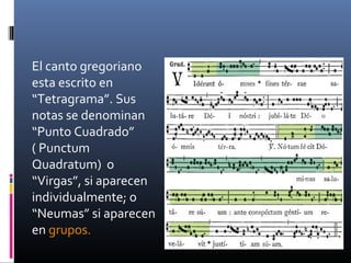 El canto gregoriano
esta escrito en
“Tetragrama”. Sus
notas se denominan
“Punto Cuadrado”
( Punctum
Quadratum) o
“Virgas”, si aparecen
individualmente; o
“Neumas” si aparecen
en grupos.
 