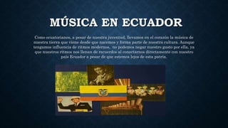 MÚSICA EN ECUADOR
Como ecuatorianos, a pesar de nuestra juventud, llevamos en el corazón la música de
nuestra tierra que viene desde que nacemos y forma parte de nuestra cultura. Aunque
tengamos influencia de ritmos modernos, no podemos negar nuestro gusto por ella, ya
que nuestros ritmos nos llenan de recuerdos al conectarnos directamente con nuestro
país Ecuador a pesar de que estemos lejos de esta patria.
 