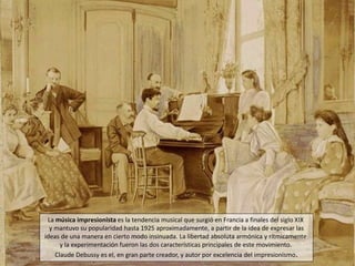 La música impresionista es la tendencia musical que surgió en Francia a finales del siglo XIX 
y mantuvo su popularidad hasta 1925 aproximadamente, a partir de la idea de expresar las 
ideas de una manera en cierto modo insinuada. La libertad absoluta armónica y rítmicamente 
y la experimentación fueron las dos características principales de este movimiento. 
Claude Debussy es el, en gran parte creador, y autor por excelencia del impresionismo. 
 