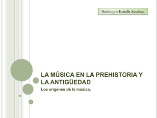 Hecho por Estrella Sánchez.

LA MÚSICA EN LA PREHISTORIA Y
LA ANTIGÜEDAD
Los orígenes de la música.

 