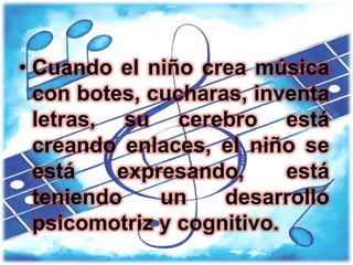 • Cuando el niño crea música
  con botes, cucharas, inventa
  letras, su cerebro está
  creando enlaces, el niño se
  está    expresando,      está
  teniendo    un    desarrollo
  psicomotriz y cognitivo.
 