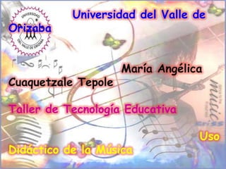 Universidad del Valle de
Orizaba


                     María Angélica
Cuaquetzale Tepole

Taller de Tecnología Educativa

                                  Uso
Didáctico de la Música
 