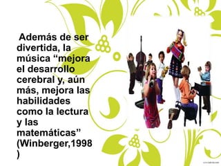 Además de ser
divertida, la
música “mejora
el desarrollo
cerebral y, aún
más, mejora las
habilidades
como la lectura
y las
matemáticas”
(Winberger,1998
)
 