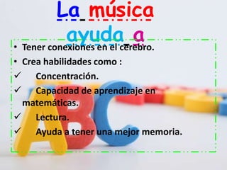La música
            ayuda a
• Tener conexiones en el cerebro.
• Crea habilidades como :
 Concentración.
 Capacidad de aprendizaje en
  matemáticas.
 Lectura.
 Ayuda a tener una mejor memoria.
 