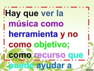 Hay que ver la
 música como
 herramienta y no
 como objetivo;
 como recurso que
 puede ayudar a
 