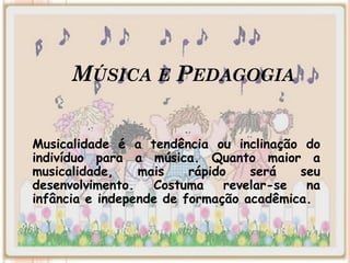 MÚSICA E PEDAGOGIA
Musicalidade é a tendência ou inclinação do
indivíduo para a música. Quanto maior a
musicalidade, mais rápido será seu
desenvolvimento. Costuma revelar-se na
infância e independe de formação acadêmica.
 