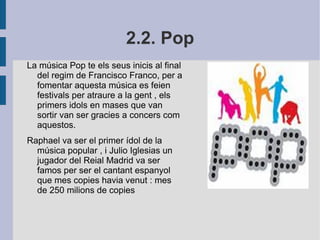 2.2. Pop La música Pop te els seus inicis al final del regim de Francisco Franco, per a fomentar aquesta música es feien festivals per atraure a la gent , els primers idols en mases que van sortir van ser gracies a concers com aquestos. Raphael va ser el primer ídol de la música popular , i Julio Iglesias un jugador del Reial Madrid va ser famos per ser el cantant espanyol que mes copies havia venut : mes de 250 milions de copies  
