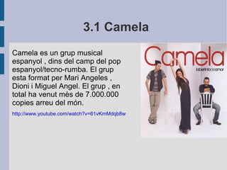3.1 Camela Camela es un grup musical espanyol , dins del camp del pop espanyol/tecno-rumba. El grup esta format per Mari Angeles , Dioni i Miguel Angel. El grup , en total ha venut mès de 7.000.000 copies arreu del món.  http://www.youtube.com/watch?v=61vKmMdqb8w 