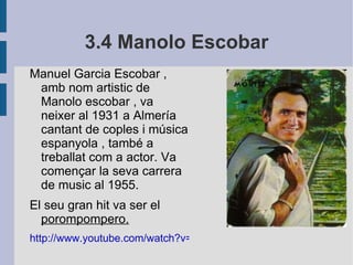 3.4 Manolo Escobar Manuel Garcia Escobar , amb nom artistic de Manolo escobar , va neixer al 1931 a Almería cantant de coples i música espanyola , també a treballat com a actor. Va començar la seva carrera de music al 1955. El seu gran hit va ser el  porompompero. http://www.youtube.com/watch?v=8STBCAy6iuk 