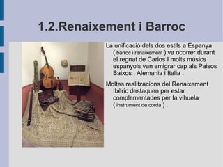 1.2.Renaixement i Barroc La unificació dels dos estils a Espanya (  barroc i renaixement  ) va ocorrer durant el regnat de Carlos I molts músics espanyols van emigrar cap als Paisos Baixos , Alemania i Italia . Moltes realitzacions del Renaixement Ibèric destaquen per estar complementades per la vihuela (  instrument de corda  ) . 