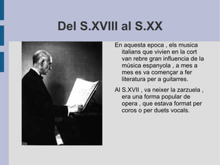 Del S.XVIII al S.XX En aquesta epoca , els musica italians que vivien en la cort van rebre gran influencia de la música espanyola , a mes a mes es va començar a fer literatura per a guitarres. Al S.XVII , va neixer la zarzuela , era una forma popular de opera , que estava format per coros o per duets vocals. 