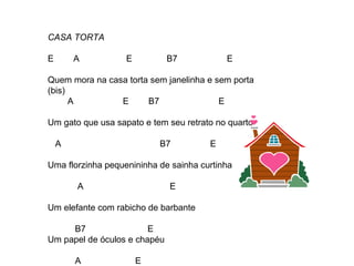 CASA TORTA
E A E B7 E
Quem mora na casa torta sem janelinha e sem porta
(bis)
A E B7 E
Um gato que usa sapato e tem seu retrato no quarto
A B7 E
Uma florzinha pequenininha de sainha curtinha
A E
Um elefante com rabicho de barbante
B7 E
Um papel de óculos e chapéu
A E
 