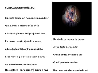 O Espiritismo te conduz
Seguindo os passos de Jesus
A voz deste Consolador
Chega ao teu coração e diz:
Que é preciso caminhar
Um novo mundo construir de paz.
CONSOLADOR PROMETIDO
Há muito tempo um homem veio nos dizer
Que o amor é a lei maior de Deus
E o irmão que está sempre junto a nós
É a nossa missão ajudá-lo a vencer
A batalha triunfal contra a escuridão
Esse homem prometeu a quem o ouviu
No futuro um outro Consolador
Que estaria para sempre junto a nós
 