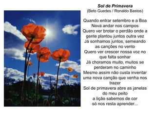 Sol de Primavera
(Beto Guedes / Ronaldo Bastos)
Quando entrar setembro e a Boa
Nova andar nos campos
Quero ver brotar o perdão onde a
gente plantou juntos outra vez
Já sonhamos juntos, semeando
as canções no vento
Quero ver crescer nossa voz no
que falta sonhar
Já choramos muito, muitos se
perderam no caminho
Mesmo assim não custa inventar
uma nova canção que venha nos
trazer
Sol de primavera abre as janelas
do meu peito
a lição sabemos de cor
só nos resta aprender...
 