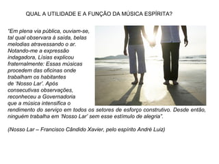 “Em plena via pública, ouviam-se,
tal qual observara à saída, belas
melodias atravessando o ar.
Notando-me a expressão
indagadora, Lísias explicou
fraternalmente: Essas músicas
procedem das oficinas onde
trabalham os habitantes
de ‘Nosso Lar’. Após
consecutivas observações,
reconheceu a Governadoria
que a música intensifica o
rendimento do serviço em todos os setores de esforço construtivo. Desde então,
ninguém trabalha em ‘Nosso Lar’ sem esse estímulo de alegria”.
(Nosso Lar – Francisco Cândido Xavier, pelo espírito André Luiz)
QUAL A UTILIDADE E A FUNÇÃO DA MÚSICA ESPÍRITA?
 