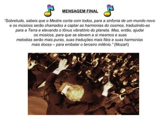 MENSAGEM FINAL
“Sobretudo, sabeis que o Mestre conta com todos, para a sinfonia de um mundo novo
e os músicos serão chamados a captar as harmonias do cosmos, traduzindo-as
para a Terra e elevando o tônus vibratório do planeta. Mas, então, ajudai
os músicos, para que se elevem a si mesmos e suas
melodias serão mais puras, suas traduções mais fiéis e suas harmonias
mais doces – para embalar o terceiro milênio.” (Mozart)
 