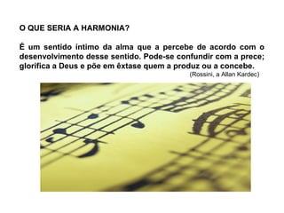 O QUE SERIA A HARMONIA?
É um sentido íntimo da alma que a percebe de acordo com o
desenvolvimento desse sentido. Pode-se confundir com a prece;
glorifica a Deus e põe em êxtase quem a produz ou a concebe.
(Rossini, a Allan Kardec)
 