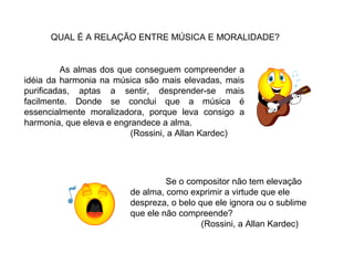 As almas dos que conseguem compreender a
idéia da harmonia na música são mais elevadas, mais
purificadas, aptas a sentir, desprender-se mais
facilmente. Donde se conclui que a música é
essencialmente moralizadora, porque leva consigo a
harmonia, que eleva e engrandece a alma.
(Rossini, a Allan Kardec)
QUAL É A RELAÇÃO ENTRE MÚSICA E MORALIDADE?
Se o compositor não tem elevação
de alma, como exprimir a virtude que ele
despreza, o belo que ele ignora ou o sublime
que ele não compreende?
(Rossini, a Allan Kardec)
 