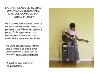 E OS ARTISTAS QUE TIVERAM
UMA VIDA QUESTIONÁVEL,
MAS QUE COMPUSERAM
OBRAS-PRIMAS?
Os músicos são homens como os
outros. Mais sensíveis, talvez, e,
por isso, mais falíveis e sujeitos a
pecar. Embriagam-se com a
embriaguez dos outros, com a
vaidade dos aplausos, os vícios...
No Livro dos Espíritos, vemos
que o homem se deixa levar
pelas paixões e pode cair no
excesso, mas não retrograda.
A postura do Cristo com
os pecadores...
 