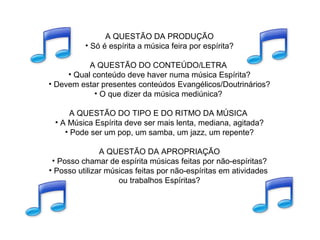 A QUESTÃO DA PRODUÇÃO
• Só é espírita a música feira por espírita?
A QUESTÃO DO CONTEÚDO/LETRA
• Qual conteúdo deve haver numa música Espírita?
• Devem estar presentes conteúdos Evangélicos/Doutrinários?
• O que dizer da música mediúnica?
A QUESTÃO DO TIPO E DO RITMO DA MÚSICA
• A Música Espírita deve ser mais lenta, mediana, agitada?
• Pode ser um pop, um samba, um jazz, um repente?
A QUESTÃO DA APROPRIAÇÃO
• Posso chamar de espírita músicas feitas por não-espíritas?
• Posso utilizar músicas feitas por não-espíritas em atividades
ou trabalhos Espíritas?
 