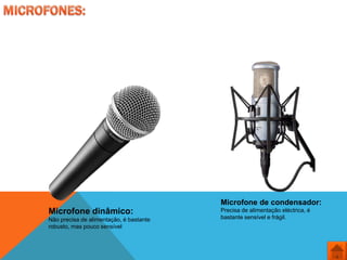 Microfone de condensador:
Microfone dinâmico:                      Precisa de alimentação eléctrica, é
Não precisa de alimentação, é bastante   bastante sensível e frágil.
robusto, mas pouco sensível
 