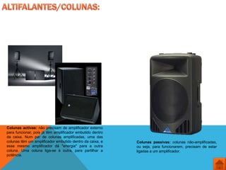 Colunas activas: não precisam de amplificador externo
para funcionar, pois já têm amplificador embutido dentro
da caixa. Num par de colunas amplificadas, uma das
colunas têm um amplificador embutido dentro da caixa, e    Colunas passivas: colunas não-amplificadas,
esse mesmo amplificador dá "energia" para a outra          ou seja, para funcionarem, precisam de estar
coluna. Uma coluna liga-se à outra, para partilhar a       ligadas a um amplificador.
potência.
 