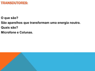 O que são?
São aparelhos que transformam uma energia noutra.
Quais são?
Microfone e Colunas.
 