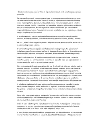 O instrumento musical pode ser feito de algo muito simples. E ainda ter a força da expressão
profunda.
Parece que só no mundo europeu ou americano as pessoas pensam nos instrumentos como
um item industrializado. Em outras partes do mundo, o aspecto espiritual do instrumento é
muito mais importante. Os instrumentistas tratam seus instrumentos com grande zelo. Em
muitas sociedades, libações e cerimônias são preparadas enquanto o instrumento está sendo
feito, e quando terminado. Há uma espécie de alma no instrumento, que o músico tem a
responsabilidade de buscar. Porque o instrumento é um objeto, mas não o objetivo. A música
sempre é o objetivo do instrumento.
A tecnologia sempre exerceu um impacto fundamental na construção dos instrumentos
musicais, mas nestes 100 anos, também influenciou que música ouvimos, e como a ouvimos.
Em 1877, Tomas Edison projetou a primeira máquina capaz de reproduzir o som. Assim nasceu
o processo da gravação acústica.
O primeiro fonógrafo usou o papel estanhado como meio de gravação. Na época, Edison
trabalhava no aperfeiçoamento do telefone de Alexander Graham Bell, e no desenvolvimento
de um telégrafo gravador. Uniu as duas ideias e fez, essencialmente, um telefone gravador.
Quem falasse no estúdio de gravação da era de Edison, não usaria microfone. Em vez de
microfone, usava-se a corneta acústica, ou corneta de gravação. Era o que captava os sons e
transferia as ondas sonoras para o disco de gravação.
Com cantores cantando ou orquestra tocando, o ar da sala vibrava. A corneta acústica captava
as ondas sonoras e as transferia através da pressão do som, para uma agulha que sulcava as
vibrações sonoras no disco. Os músicos realmente tinham que tocar para o equipamento.
Assim, preparava-se o equipamento de gravação e os músicos colocavam-se depois em volta
da corneta acústica. Por exemplo, quem fosse fazer um solo, chegava perto da corneta. Quem
não tocasse solo, devia afastar-se da corneta. A maior limitação era que só os sons fortes
sulcavam o disco. Por exemplo: instrumentos como o violão ou violino eram difíceis de gravar.
A solução na virada do século e por vários anos foi muitos estúdios de gravação, incluindo
Edson, usarem um tipo de violino desenhado na Inglaterra, que usava um diafragma
fonográfico e uma corneta fonográfica, tornando o violino um instrumento essencialmente de
corneta.
Como tudo, a tecnologia pode ser usada muito bem ou muito mal. Um dos pontos negativos
associados à tecnologia tem sido na homogeinização de estilos tocados na Irlanda e no resto
do mundo, onde se toca música irlandesa.
Antes do rádio e do fonógrafo, o estudo da música era muito, muito regional. Lembre-se de
que apenas há uns cem anos pouca gente saía dos limites da sua pequena aldeia. Sabia de
onde a pessoa era, só de ouvi-la tocar. Nem era preciso ouvi-la falar.
A partir de 1920, muitos músicos foram gravados nesse país. Michel Coleman foi certamente o
músico irlandês mais influente do século XX. Os velhos cilindros de cera e 78’s que ele fez em
 